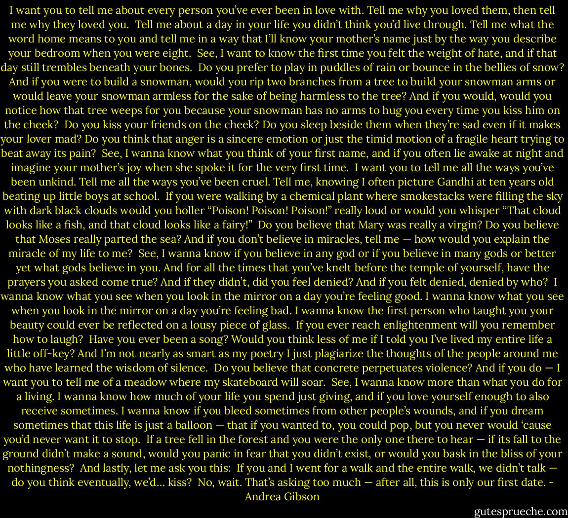I want you to tell me about every person you’ve ever been in love with.<br />Tell me why you loved them,<br />then tell me why they loved you.<br /><br />Tell me about a day in your life you didn’t think you’d live through.<br />Tell me what the word home means to you<br />and tell me in a way that I’ll know your mother’s name<br />just by the way you describe your bedroom<br />when you were eight.<br /><br />See, I want to know the first time you felt the weight of hate,<br />and if that day still trembles beneath your bones.<br /><br />Do you prefer to play in puddles of rain<br />or bounce in the bellies of snow?<br />And if you were to build a snowman,<br />would you rip two branches from a tree to build your snowman arms<br />or would leave your snowman armless<br />for the sake of being harmless to the tree?<br />And if you would,<br />would you notice how that tree weeps for you<br />because your snowman has no arms to hug you<br />every time you kiss him on the cheek?<br /><br />Do you kiss your friends on the cheek?<br />Do you sleep beside them when they’re sad<br />even if it makes your lover mad?<br />Do you think that anger is a sincere emotion<br />or just the timid motion of a fragile heart trying to beat away its pain?<br /><br />See, I wanna know what you think of your first name,<br />and if you often lie awake at night and imagine your mother’s joy<br />when she spoke it for the very first time.<br /><br />I want you to tell me all the ways you’ve been unkind.<br />Tell me all the ways you’ve been cruel.<br />Tell me, knowing I often picture Gandhi at ten years old<br />beating up little boys at school.<br /><br />If you were walking by a chemical plant<br />where smokestacks were filling the sky with dark black clouds<br />would you holler “Poison! Poison! Poison!” really loud<br />or would you whisper<br />“That cloud looks like a fish,<br />and that cloud looks like a fairy!”<br /><br />Do you believe that Mary was really a virgin?<br />Do you believe that Moses really parted the sea?<br />And if you don’t believe in miracles, tell me —<br />how would you explain the miracle of my life to me?<br /><br />See, I wanna know if you believe in any god<br />or if you believe in many gods<br />or better yet<br />what gods believe in you.<br />And for all the times that you’ve knelt before the temple of yourself,<br />have the prayers you asked come true?<br />And if they didn’t, did you feel denied?<br />And if you felt denied,<br />denied by who?<br /><br />I wanna know what you see when you look in the mirror<br />on a day you’re feeling good.<br />I wanna know what you see when you look in the mirror<br />on a day you’re feeling bad.<br />I wanna know the first person who taught you your beauty<br />could ever be reflected on a lousy piece of glass.<br /><br />If you ever reach enlightenment<br />will you remember how to laugh?<br /><br />Have you ever been a song?<br />Would you think less of me<br />if I told you I’ve lived my entire life a little off-key?<br />And I’m not nearly as smart as my poetry<br />I just plagiarize the thoughts of the people around me<br />who have learned the wisdom of silence.<br /><br />Do you believe that concrete perpetuates violence?<br />And if you do —<br />I want you to tell me of a meadow<br />where my skateboard will soar.<br /><br />See, I wanna know more than what you do for a living.<br />I wanna know how much of your life you spend just giving,<br />and if you love yourself enough to also receive sometimes.<br />I wanna know if you bleed sometimes<br />from other people’s wounds,<br />and if you dream sometimes<br />that this life is just a balloon —<br />that if you wanted to, you could pop,<br />but you never would<br />‘cause you’d never want it to stop.<br /><br />If a tree fell in the forest<br />and you were the only one there to hear —<br />if its fall to the ground didn’t make a sound,<br />would you panic in fear that you didn’t exist,<br />or would you bask in the bliss of your nothingness?<br /><br />And lastly, let me ask you this:<br /><br />If you and I went for a walk<br />and the entire walk, we didn’t talk —<br />do you think eventually, we’d… kiss?<br /><br />No, wait.<br />That’s asking too much —<br />after all,<br />this is only our first date. - Andrea Gibson