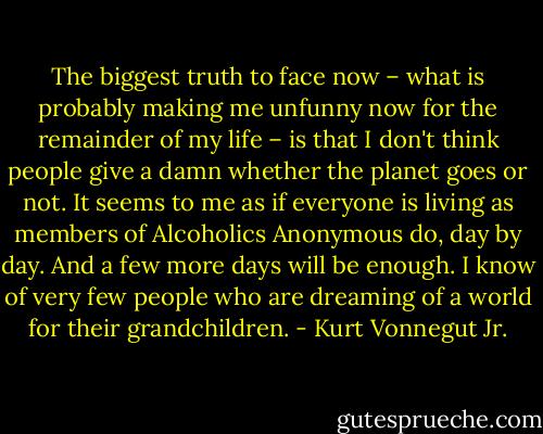 The biggest truth to face now – what is probably making me unfunny now for the remainder of my life – is that I don't think people give a damn whether the planet goes or not. It seems to me as if everyone is living as members of Alcoholics Anonymous do, day by day. And a few more days will be enough. I know of very few people who are dreaming of a world for their grandchildren. - Kurt Vonnegut Jr.