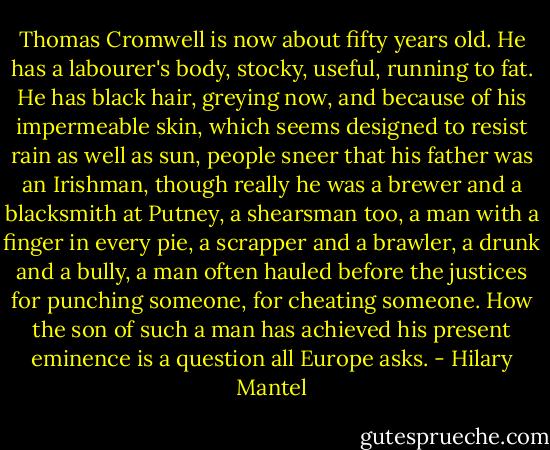Thomas Cromwell is now about fifty years old. He has a labourer's body, stocky, useful, running to fat. He has black hair, greying now, and because of his impermeable skin, which seems designed to resist rain as well as sun, people sneer that his father was an Irishman, though really he was a brewer and a blacksmith at Putney, a shearsman too, a man with a finger in every pie, a scrapper and a brawler, a drunk and a bully, a man often hauled before the justices for punching someone, for cheating someone. How the son of such a man has achieved his present eminence is a question all Europe asks. - Hilary Mantel