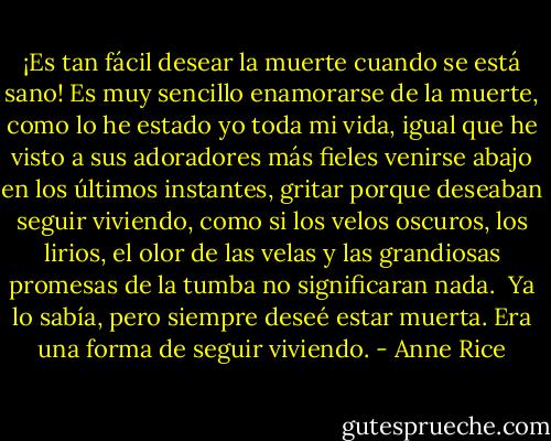 ¡Es tan fácil desear la muerte cuando se está sano! Es muy sencillo enamorarse de la muerte, como lo he estado yo toda mi vida, igual que he visto a sus adoradores más fieles venirse abajo en los últimos instantes, gritar porque deseaban seguir viviendo, como si los velos oscuros, los lirios, el olor de las velas y las grandiosas promesas de la tumba no significaran nada.<br /><br />Ya lo sabía, pero siempre deseé estar muerta. Era una forma de seguir viviendo. - Anne Rice