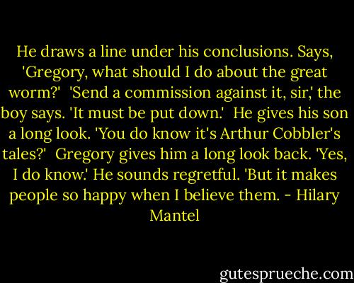 He draws a line under his conclusions. Says, 'Gregory, what should I do about the great worm?'<br /> 'Send a commission against it, sir,' the boy says. 'It must be put down.'<br /> He gives his son a long look. 'You do know it's Arthur Cobbler's tales?'<br /> Gregory gives him a long look back. 'Yes, I do know.' He sounds regretful. 'But it makes people so happy when I believe them. - Hilary Mantel