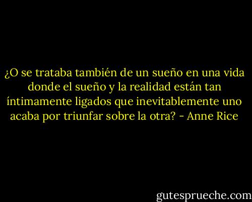 ¿O se trataba también de un sueño en una vida donde el sueño y la realidad están tan íntimamente ligados que inevitablemente uno acaba por triunfar sobre la otra? - Anne Rice