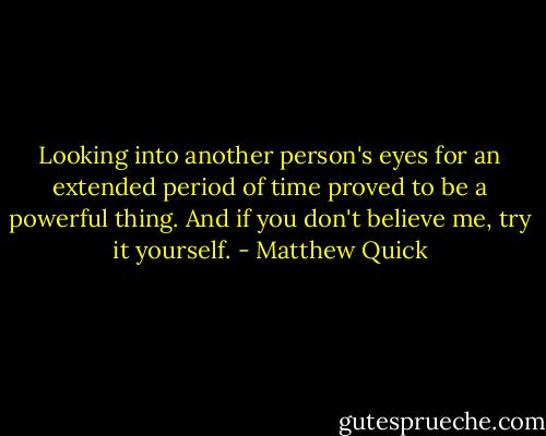 Looking into another person's eyes for an extended period of time proved to be a powerful thing. And if you don't believe me, try it yourself. - Matthew Quick