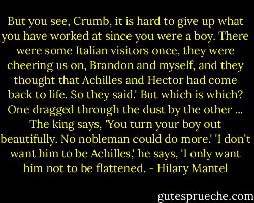 But you see, Crumb, it is hard to give up what you have worked at since you were a boy. There were some Italian visitors once, they were cheering us on, Brandon and myself, and they thought that Achilles and Hector had come back to life. So they said.'<br />But which is which? One dragged through the dust by the other ...<br />The king says, 'You turn your boy out beautifully. No nobleman could do more.'<br />'I don't want him to be Achilles,' he says, 'I only want him not to be flattened. - Hilary Mantel
