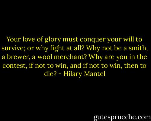 Your love of glory must conquer your will to survive; or why fight at all? Why not be a smith, a brewer, a wool merchant? Why are you in the contest, if not to win, and if not to win, then to die? - Hilary Mantel
