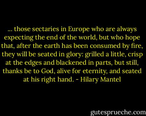 ... those sectaries in Europe who are always expecting the end of the world, but who hope that, after the earth has been consumed by fire, they will be seated in glory: grilled a little, crisp at the edges and blackened in parts, but still, thanks be to God, alive for eternity, and seated at his right hand. - Hilary Mantel
