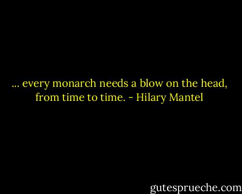 ... every monarch needs a blow on the head, from time to time. - Hilary Mantel
