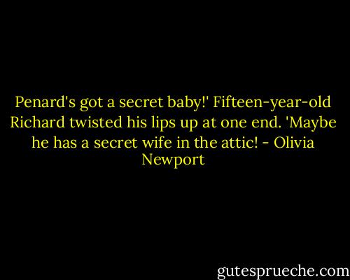 Penard's got a secret baby!' Fifteen-year-old Richard twisted his lips up at one end. 'Maybe he has a secret wife in the attic! - Olivia Newport