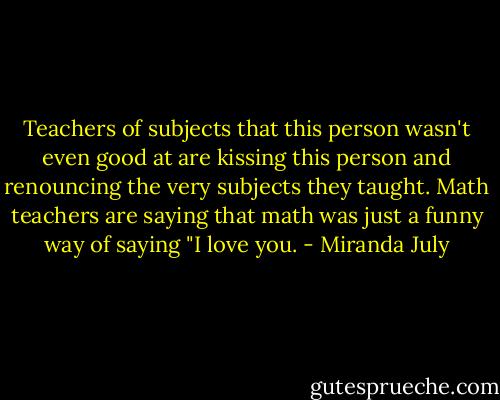 Teachers of subjects that this person wasn't even good at are kissing this person and renouncing the very subjects they taught. Math teachers are saying that math was just a funny way of saying "I love you. - Miranda July