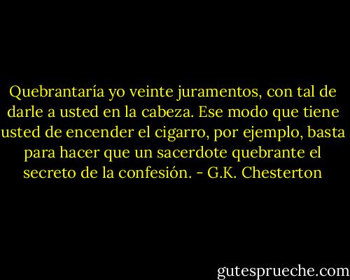 Quebrantaría yo veinte juramentos, con tal de darle a usted en la cabeza. Ese modo que tiene usted de encender el cigarro, por ejemplo, basta para hacer que un sacerdote quebrante el secreto de la confesión. - G.K. Chesterton