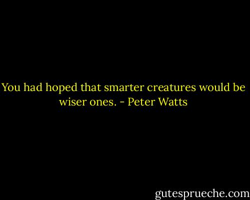 You had hoped that smarter creatures would be wiser ones. - Peter Watts
