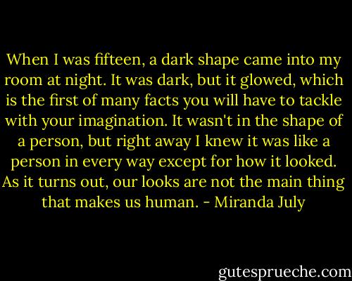 When I was fifteen, a dark shape came into my room at night. It was dark, but it glowed, which is the first of many facts you will have to tackle with your imagination. It wasn't in the shape of a person, but right away I knew it was like a person in every way except for how it looked. As it turns out, our looks are not the main thing that makes us human. - Miranda July
