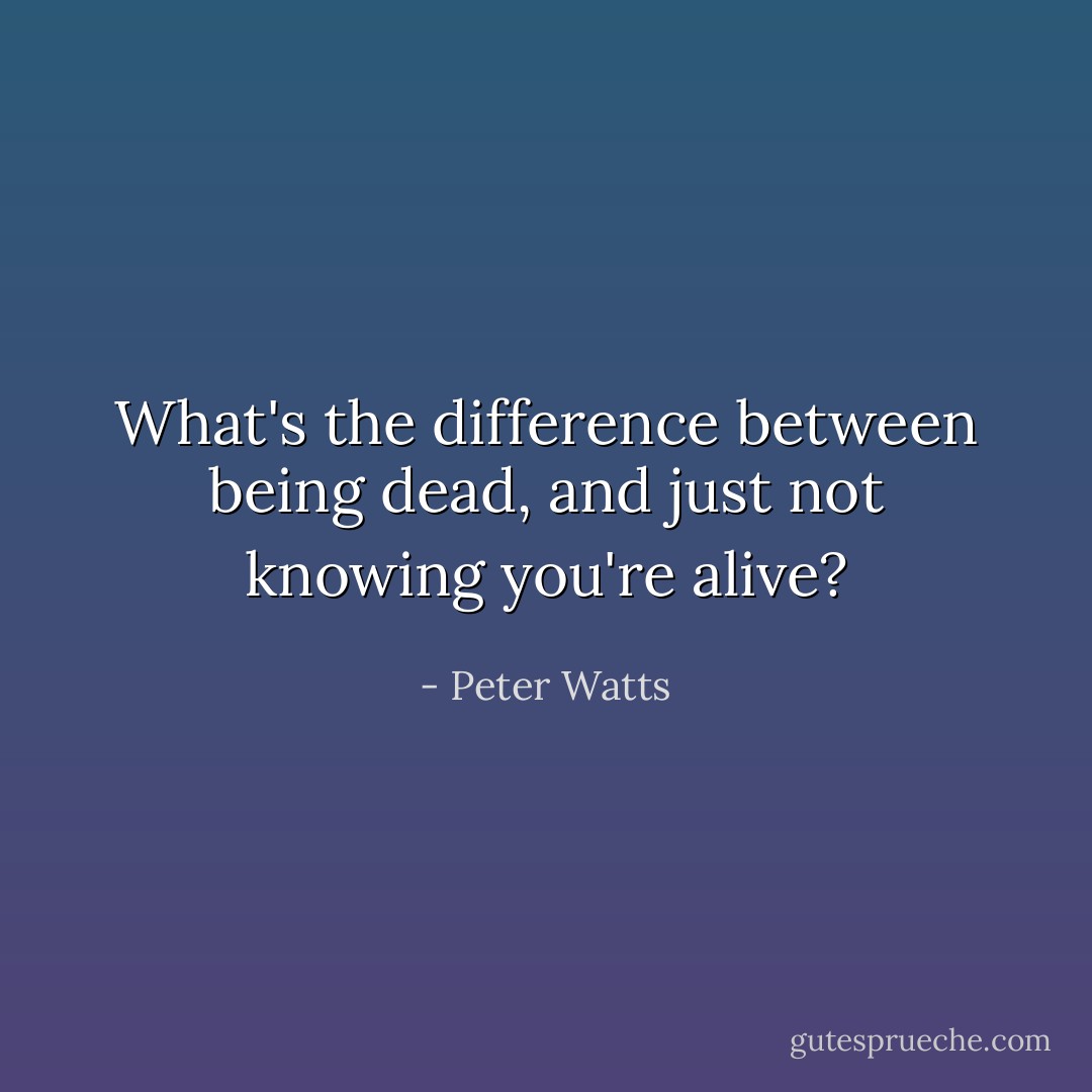 What's the difference between being dead, and just not knowing you're alive? - Peter Watts