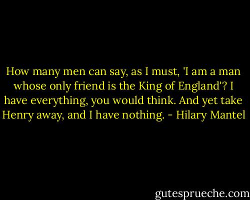 How many men can say, as I must, 'I am a man whose only friend is the King of England'? I have everything, you would think. And yet take Henry away, and I have nothing. - Hilary Mantel