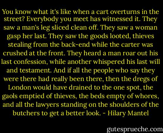 You know what it's like when a cart overturns in the street? Everybody you meet has witnessed it. They saw a man's leg sliced clean off. They saw a woman gasp her last. They saw the goods looted, thieves stealing from the back-end while the carter was crushed at the front. They heard a man roar out his last confession, while another whispered his last will and testament. And if all the people who say they were there had really been there, then the dregs of London would have drained to the one spot, the gaols emptied of thieves, the beds empty of whores, and all the lawyers standing on the shoulders of the butchers to get a better look. - Hilary Mantel
