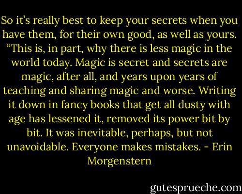 So it’s really best to keep your secrets when you have them, for their own good, as well as yours.<br />“This is, in part, why there is less magic in the world today. Magic is secret and secrets are magic, after all, and years upon years of teaching and sharing magic and worse. Writing it down in fancy books that get all dusty with age has lessened it, removed its power bit by bit. It was inevitable, perhaps, but not unavoidable. Everyone makes mistakes. - Erin Morgenstern
