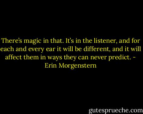 There’s magic in that. It’s in the listener, and for each and every ear it will be different, and it will affect them in ways they can never predict. - Erin Morgenstern