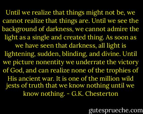 Until we realize that things might not be, we cannot realize that things are. Until we see the background of darkness, we cannot admire the light as a single and created thing. As soon as we have seen that darkness, all light is lightening, sudden, blinding, and divine. Until we picture nonentity we underrate the victory of God, and can realize none of the trophies of His ancient war. It is one of the million wild jests of truth that we know nothing until we know nothing. - G.K. Chesterton