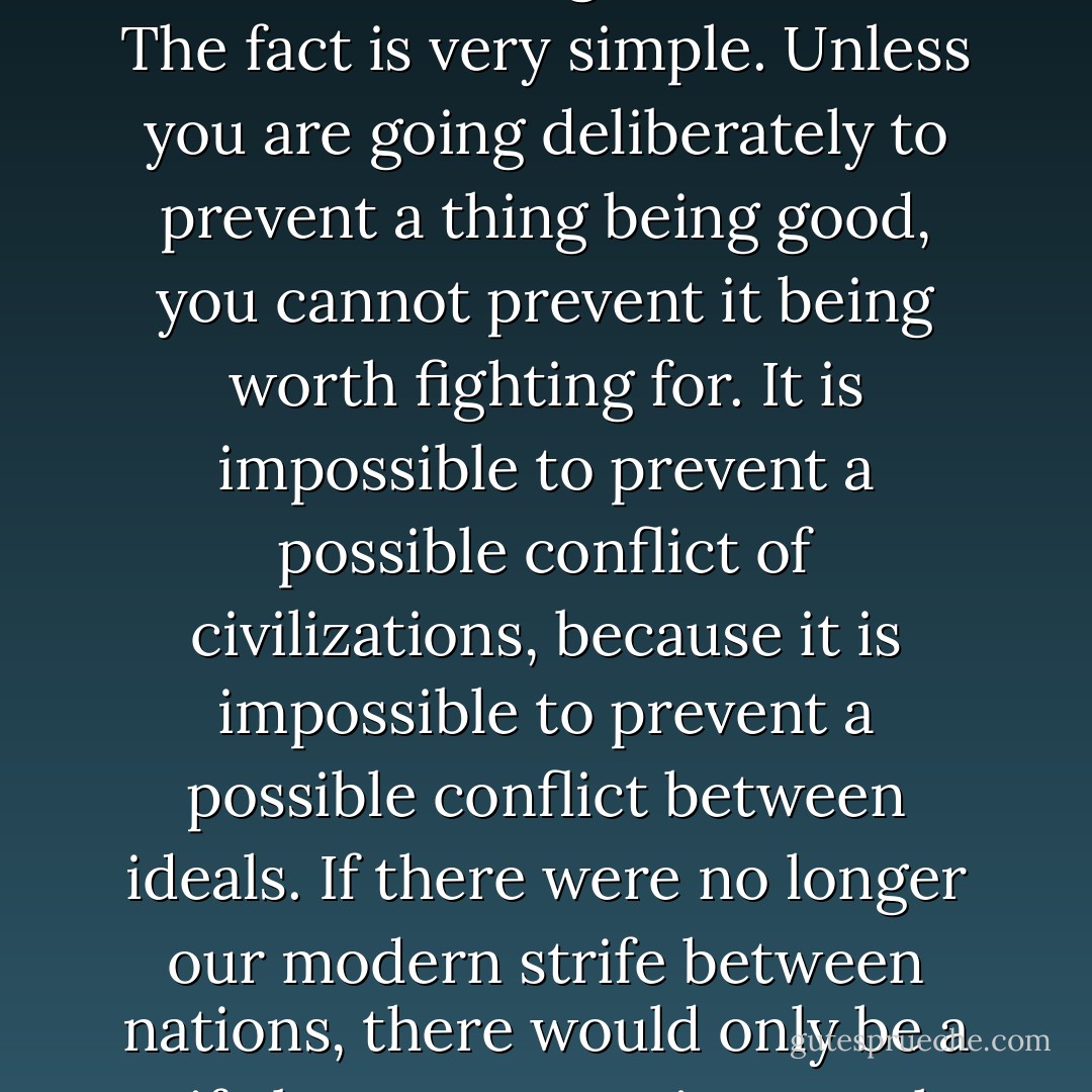 And an even stronger example of Mr. Wells's indifference to the human psychology can be found in his cosmopolitanism, the abolition in his Utopia of all patriotic boundaries. He says in his innocent way that Utopia must be a world-state, or else people might make war on it. It does not seem to occur to him that, for a good many of us, if it were a world-state we should still make war on it to the end of the world. For if we admit that there must be varieties in art or opinion what sense is there in thinking there will not be varieties in government? The fact is very simple. Unless you are going deliberately to prevent a thing being good, you cannot prevent it being worth fighting for. It is impossible to prevent a possible conflict of civilizations, because it is impossible to prevent a possible conflict between ideals. If there were no longer our modern strife between nations, there would only be a strife between Utopias. For the highest thing does not tend to union only; the highest thing, tends also to differentiation. You can often get men to fight for the union; but you can never prevent them from fighting also for the differentiation. This variety in the highest thing is the meaning of the fierce patriotism, the fierce nationalism of the great European civilization. It is also, incidentally, the meaning of the doctrine of the Trinity. - G.K. Chesterton