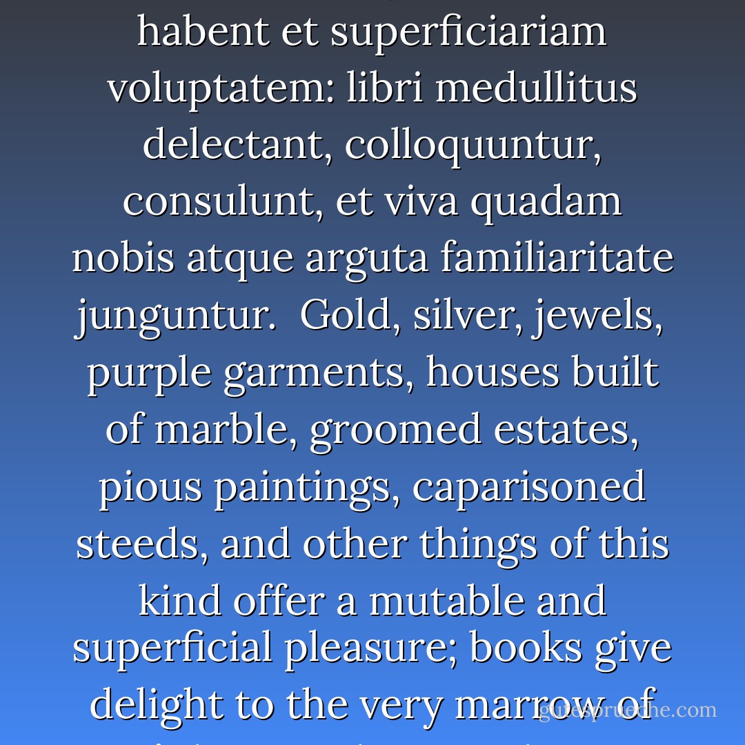 Aurum, argentum, gemmae, purpurea vestis, marmorea domus, cultus ager, pietae tabulae, phaleratus sonipes, caeteraque id genus mutam habent et superficiariam voluptatem: libri medullitus delectant, colloquuntur, consulunt, et viva quadam nobis atque arguta familiaritate junguntur.<br /><br />Gold, silver, jewels, purple garments, houses built of marble, groomed estates, pious paintings, caparisoned steeds, and other things of this kind offer a mutable and superficial pleasure; books give delight to the very marrow of one’s bones. They speak to us, consult with us, and join with us in a living and intense intimacy. - Francesco Petrarca