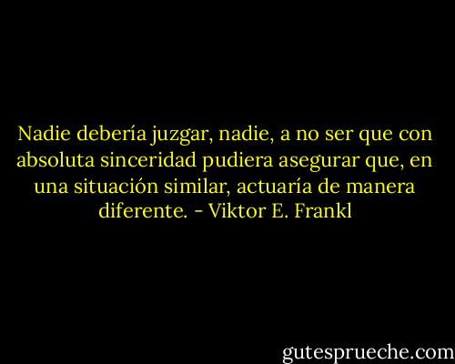 Nadie debería juzgar, nadie, a no ser que con absoluta sinceridad pudiera asegurar que, en una situación similar, actuaría de manera diferente. - Viktor E. Frankl