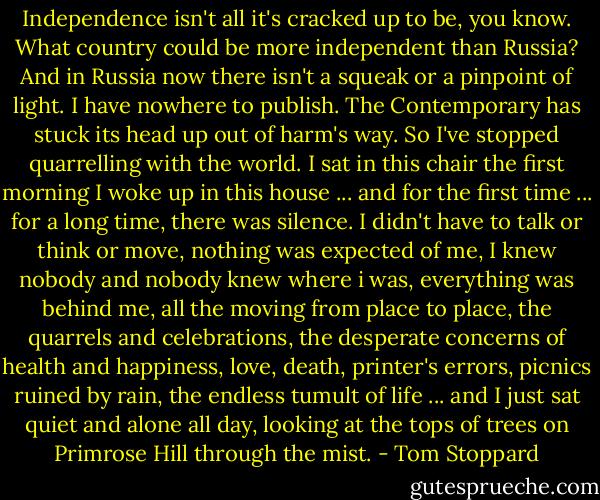Independence isn't all it's cracked up to be, you know. What country could be more independent than Russia? And in Russia now there isn't a squeak or a pinpoint of light. I have nowhere to publish. The Contemporary has stuck its head up out of harm's way. So I've stopped quarrelling with the world. I sat in this chair the first morning I woke up in this house ... and for the first time ... for a long time, there was silence. I didn't have to talk or think or move, nothing was expected of me, I knew nobody and nobody knew where i was, everything was behind me, all the moving from place to place, the quarrels and celebrations, the desperate concerns of health and happiness, love, death, printer's errors, picnics ruined by rain, the endless tumult of life ... and I just sat quiet and alone all day, looking at the tops of trees on Primrose Hill through the mist. - Tom Stoppard
