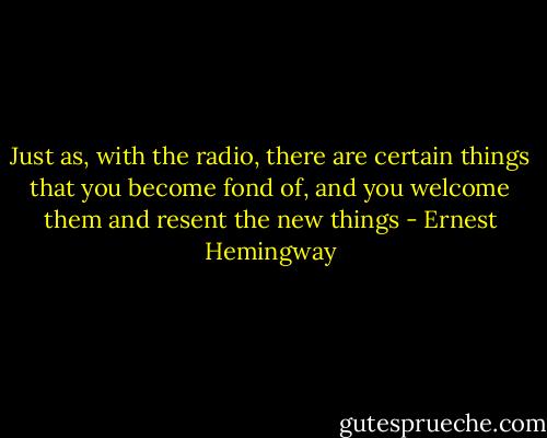 Just as, with the radio, there are certain things that you become fond of, and you welcome them and resent the new things - Ernest Hemingway