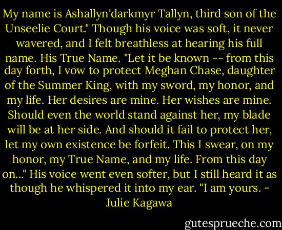 My name is Ashallyn'darkmyr Tallyn, third son of the Unseelie Court." Though his voice was soft, it never wavered, and I felt breathless at hearing his full name. His True Name. "Let it be known -- from this day forth, I vow to protect Meghan Chase, daughter of the Summer King, with my sword, my honor, and my life. Her desires are mine. Her wishes are mine. Should even the world stand against her, my blade will be at her side. And should it fail to protect her, let my own existence be forfeit. This I swear, on my honor, my True Name, and my life. From this day on..." His voice went even softer, but I still heard it as though he whispered it into my ear. "I am yours. - Julie Kagawa