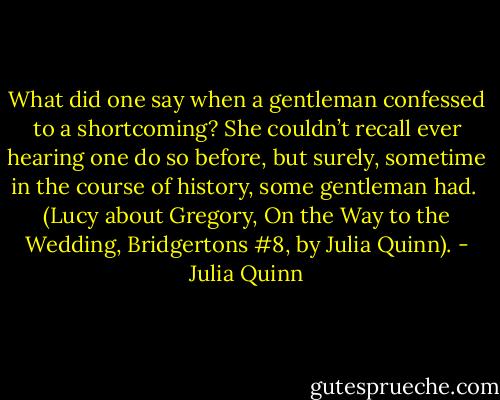 What did one say when a gentleman confessed to a shortcoming? She couldn’t recall ever hearing one do so before, but surely, sometime in the course of history, some gentleman had.<br /><br />(Lucy about Gregory, On the Way to the Wedding, Bridgertons #8, by Julia Quinn). - Julia Quinn