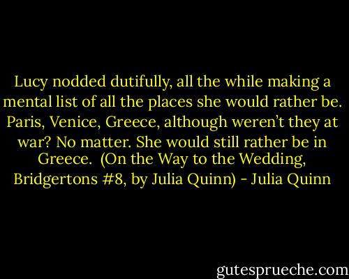 Lucy nodded dutifully, all the while making a mental list of all the places she would rather be. Paris, Venice, Greece, although weren’t they at war? No matter. She would still rather be in Greece.<br /><br />(On the Way to the Wedding, Bridgertons #8, by Julia Quinn) - Julia Quinn