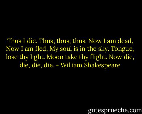 Thus I die. Thus, thus, thus.<br />Now I am dead,<br />Now I am fled,<br />My soul is in the sky.<br />Tongue, lose thy light.<br />Moon take thy flight.<br />Now die, die, die, die. - William Shakespeare