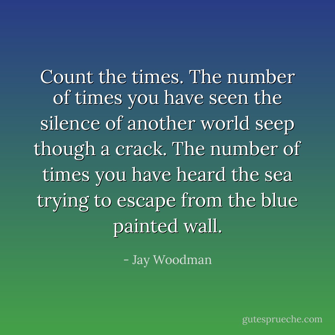 Count the times. The number of times you have seen the silence of another world seep though a crack. The number of times you have heard the sea trying to escape from the blue painted wall. - Jay Woodman