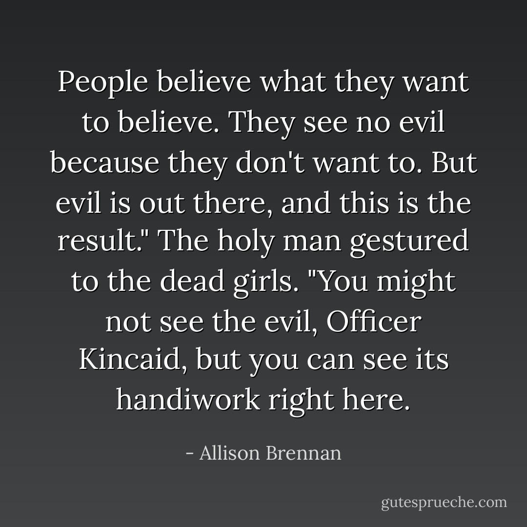 People believe what they want to believe. They see no evil because they don't want to. But evil is out there, and this is the result." The holy man gestured to the dead girls. "You might not see the evil, Officer Kincaid, but you can see its handiwork right here. - Allison Brennan