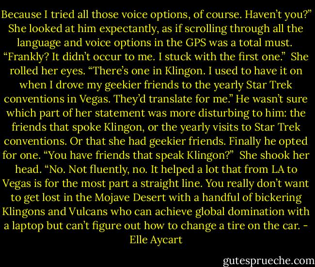 Because I tried all those voice options, of course. Haven’t you?” She looked at him expectantly, as if scrolling through all the language and voice options in the GPS was a total must. <br />“Frankly? It didn’t occur to me. I stuck with the first one.” <br />She rolled her eyes. “There’s one in Klingon. I used to have it on when I drove my geekier friends to the yearly Star Trek conventions in Vegas. They’d translate for me.”<br />He wasn’t sure which part of her statement was more disturbing to him: the friends that spoke Klingon, or the yearly visits to Star Trek conventions. Or that she had geekier friends. Finally he opted for one. “You have friends that speak Klingon?” <br />She shook her head. “No. Not fluently, no. It helped a lot that from LA to Vegas is for the most part a straight line. You really don’t want to get lost in the Mojave Desert with a handful of bickering Klingons and Vulcans who can achieve global domination with a laptop but can’t figure out how to change a tire on the car. - Elle Aycart