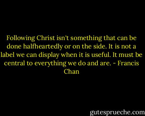 Following Christ isn't something that can be done halfheartedly or on the side. It is not a label we can display when it is useful. It must be central to everything we do and are. - Francis Chan