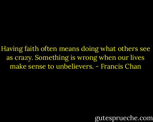 Having faith often means doing what others see as crazy. Something is wrong when our lives make sense to unbelievers. - Francis Chan