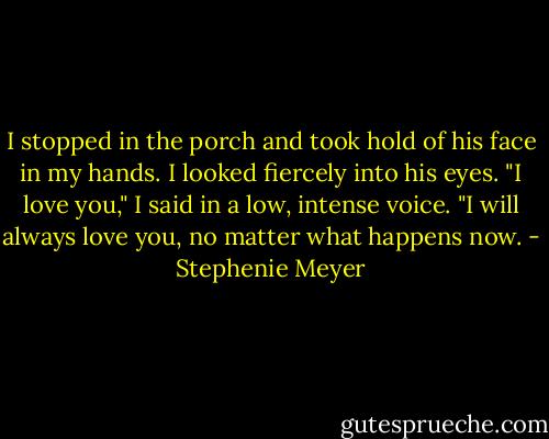 I stopped in the porch and took hold of his face in my hands. I looked fiercely into his eyes. "I love you," I said in a low, intense voice. "I will always love you, no matter what happens now. - Stephenie Meyer