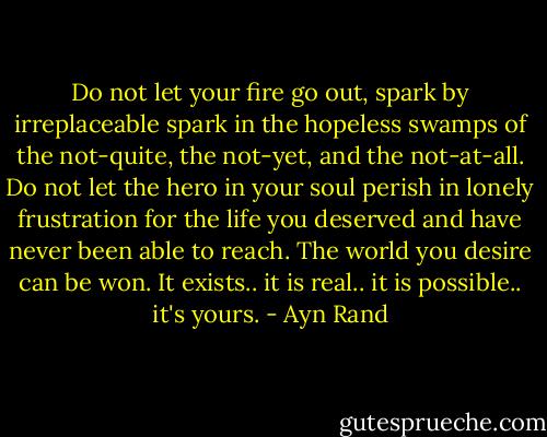 Do not let your fire go out, spark by irreplaceable spark in the hopeless swamps of the not-quite, the not-yet, and the not-at-all. Do not let the hero in your soul perish in lonely frustration for the life you deserved and have never been able to reach. The world you desire can be won. It exists.. it is real.. it is possible.. it's yours. - Ayn Rand