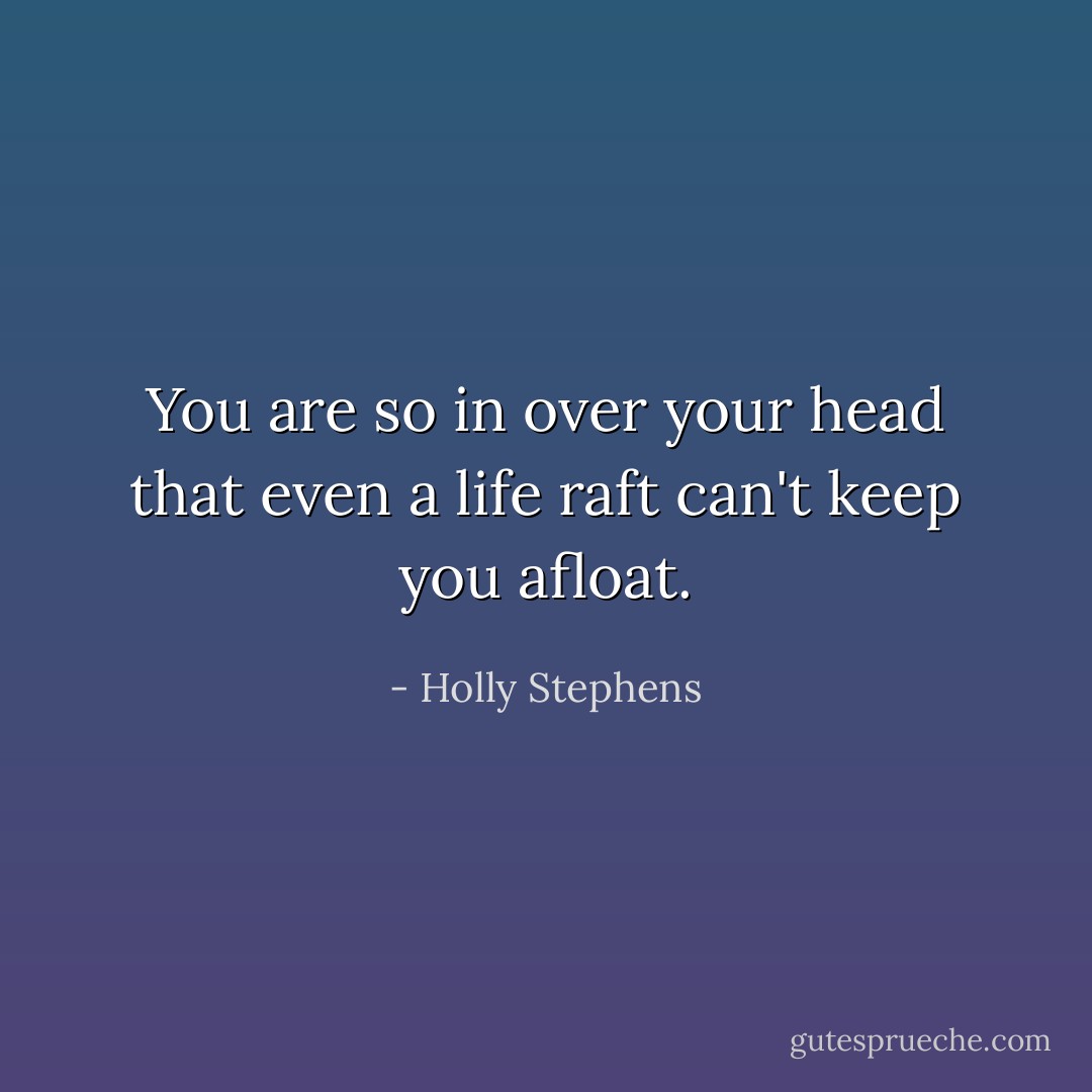 You are so in over your head that even a life raft can't keep you afloat. - Holly Stephens