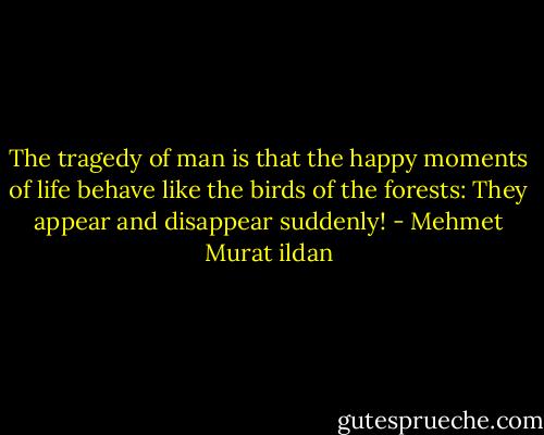 The tragedy of man is that the happy moments of life behave like the birds of the forests: They appear and disappear suddenly! - Mehmet Murat ildan