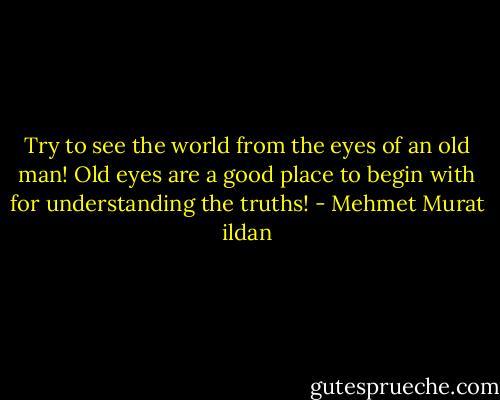 Try to see the world from the eyes of an old man! Old eyes are a good place to begin with for understanding the truths! - Mehmet Murat ildan