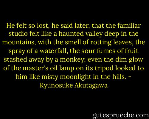 He felt so lost, he said later, that the familiar studio felt like a haunted valley deep in the mountains, with the smell of rotting leaves, the spray of a waterfall, the sour fumes of fruit stashed away by a monkey; even the dim glow of the master's oil lamp on its tripod looked to him like misty moonlight in the hills. - Ryūnosuke Akutagawa
