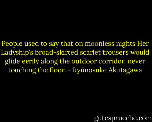 People used to say that on moonless nights Her Ladyship's broad-skirted scarlet trousers would glide eerily along the outdoor corridor, never touching the floor. - Ryūnosuke Akutagawa