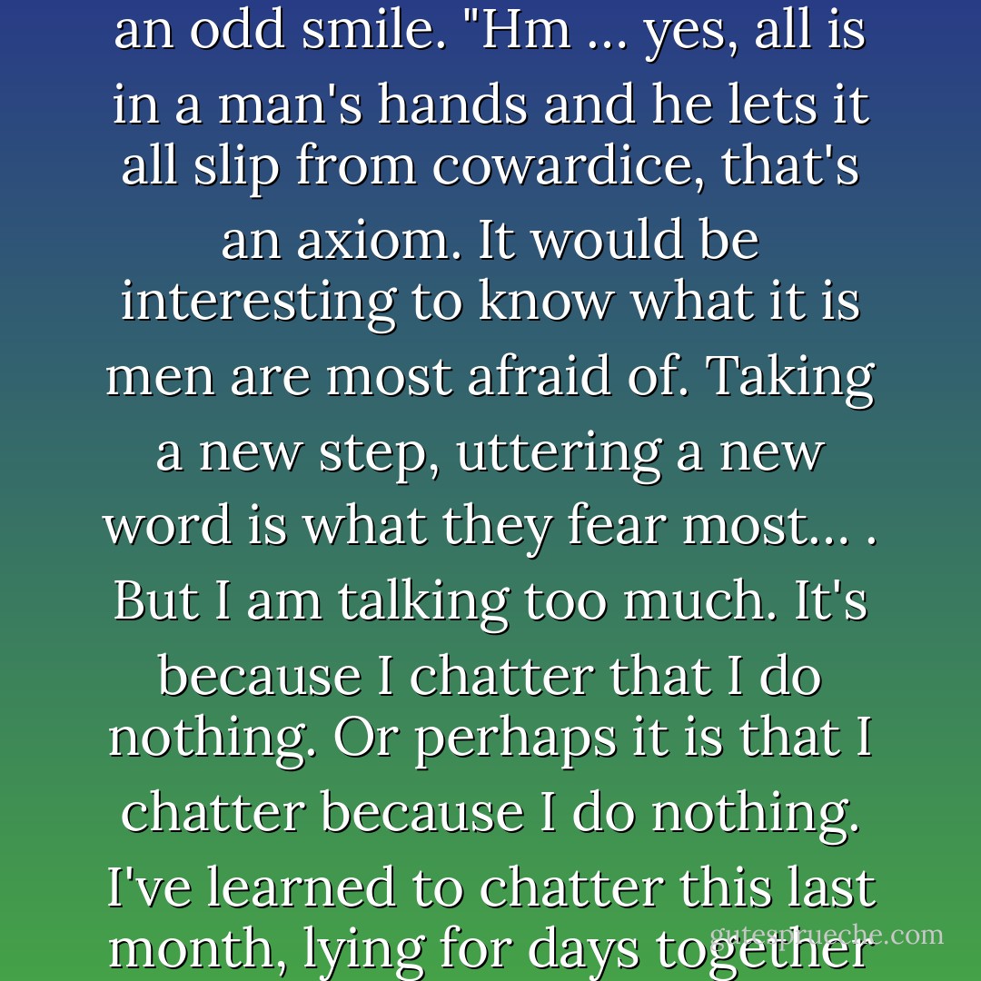I want to attempt a thing like that and am frightened by these trifles," he thought, with an odd smile. "Hm … yes, all is in a man's hands and he lets it all slip from cowardice, that's an axiom. It would be interesting to know what it is men are most afraid of. Taking a new step, uttering a new word is what they fear most… . But I am talking too much. It's because I chatter that I do nothing. Or perhaps it is that I chatter because I do nothing. I've learned to chatter this last month, lying for days together in my den thinking … of Jack the Giant - Fyodor Dostoevsky