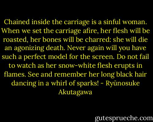 Chained inside the carriage is a sinful woman. When we set the carriage afire, her flesh will be roasted, her bones will be charred: she will die an agonizing death. Never again will you have such a perfect model for the screen. Do not fail to watch as her snow-white flesh erupts in flames. See and remember her long black hair dancing in a whirl of sparks! - Ryūnosuke Akutagawa