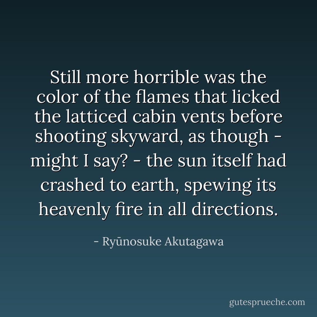 Still more horrible was the color of the flames that licked the latticed cabin vents before shooting skyward, as though - might I say? - the sun itself had crashed to earth, spewing its heavenly fire in all directions. - Ryūnosuke Akutagawa