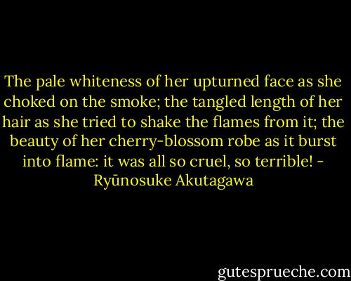 The pale whiteness of her upturned face as she choked on the smoke; the tangled length of her hair as she tried to shake the flames from it; the beauty of her cherry-blossom robe as it burst into flame: it was all so cruel, so terrible! - Ryūnosuke Akutagawa