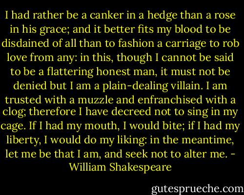 I had rather be a canker in a hedge than a rose in his grace; and it better fits my blood to be disdained of all than to fashion a carriage to rob love from any: in this, though I cannot be said to be a flattering honest man, it must not be denied but I am a plain-dealing villain. I am trusted with a muzzle and enfranchised with a clog; therefore I have decreed not to sing in my cage. If I had my mouth, I would bite; if I had my liberty, I would do my liking: in the meantime, let me be that I am, and seek not to alter me. - William Shakespeare