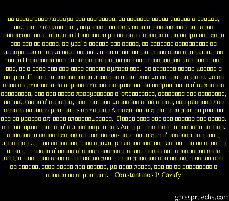 Σα βγεις στον πηγαιμό για την Ιθάκη,<br />να εύχεσαι νάναι μακρύς ο δρόμος,<br />γεμάτος περιπέτειες, γεμάτος γνώσεις.<br />Τους Λαιστρυγόνας και τους Κύκλωπας,<br />τον θυμωμένο Ποσειδώνα μη φοβάσαι,<br />τέτοια στον δρόμο σου ποτέ σου δεν θα βρεις,<br />αν μέν’ η σκέψις σου υψηλή, αν εκλεκτή<br />συγκίνησις το πνεύμα και το σώμα σου αγγίζει.<br />Τους Λαιστρυγόνας και τους Κύκλωπας,<br />τον άγριο Ποσειδώνα δεν θα συναντήσεις,<br />αν δεν τους κουβανείς μες στην ψυχή σου,<br />αν η ψυχή σου δεν τους στήνει εμπρός σου.<br /><br />Να εύχεσαι νάναι μακρύς ο δρόμος.<br />Πολλά τα καλοκαιρινά πρωιά να είναι<br />που με τι ευχαρίστησι, με τι χαρά<br />θα μπαίνεις σε λιμένας πρωτοειδωμένους·<br />να σταματήσεις σ’ εμπορεία Φοινικικά,<br />και τες καλές πραγμάτειες ν’ αποκτήσεις,<br />σεντέφια και κοράλλια, κεχριμπάρια κ’ έβενους,<br />και ηδονικά μυρωδικά κάθε λογής,<br />όσο μπορείς πιο άφθονα ηδονικά μυρωδικά·<br />σε πόλεις Aιγυπτιακές πολλές να πας,<br />να μάθεις και να μάθεις απ’ τους σπουδασμένους.<br /><br />Πάντα στον νου σου νάχεις την Ιθάκη.<br />Το φθάσιμον εκεί είν’ ο προορισμός σου.<br />Aλλά μη βιάζεις το ταξείδι διόλου.<br />Καλλίτερα χρόνια πολλά να διαρκέσει·<br />και γέρος πια ν’ αράξεις στο νησί,<br />πλούσιος με όσα κέρδισες στον δρόμο,<br />μη προσδοκώντας πλούτη να σε δώσει η Ιθάκη.<br /><br />Η Ιθάκη σ’ έδωσε τ’ ωραίο ταξείδι.<br />Χωρίς αυτήν δεν θάβγαινες στον δρόμο.<br />Άλλα δεν έχει να σε δώσει πια.<br /><br />Κι αν πτωχική την βρεις, η Ιθάκη δεν σε γέλασε.<br />Έτσι σοφός που έγινες, με τόση πείρα,<br />ήδη θα το κατάλαβες η Ιθάκες τι σημαίνουν. - Constantinos P. Cavafy