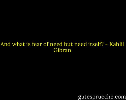 And what is fear of need but need itself? - Kahlil Gibran